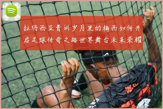 拉玛西亚青训岁月里的梅西如何开启足球传奇之路世界舞台未来荣耀
